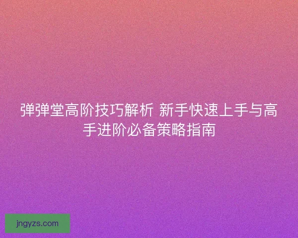 弹弹堂高阶技巧解析 新手快速上手与高手进阶必备策略指南