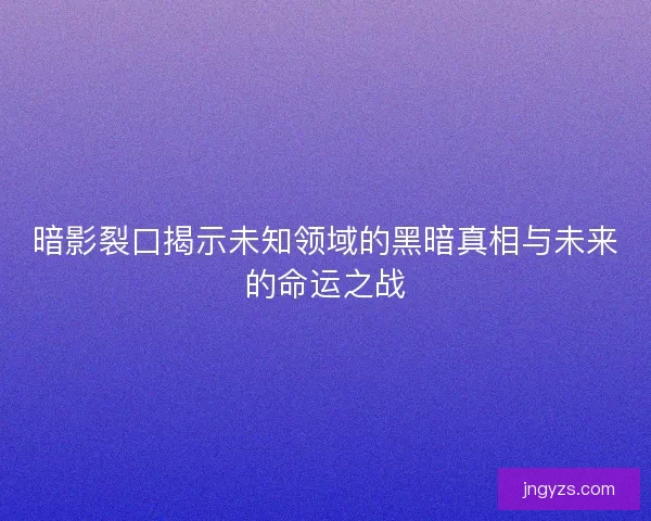 暗影裂口揭示未知领域的黑暗真相与未来的命运之战