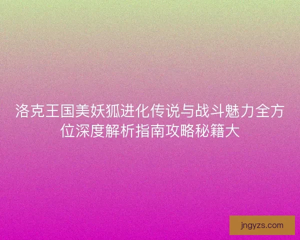 洛克王国美妖狐进化传说与战斗魅力全方位深度解析指南攻略秘籍大