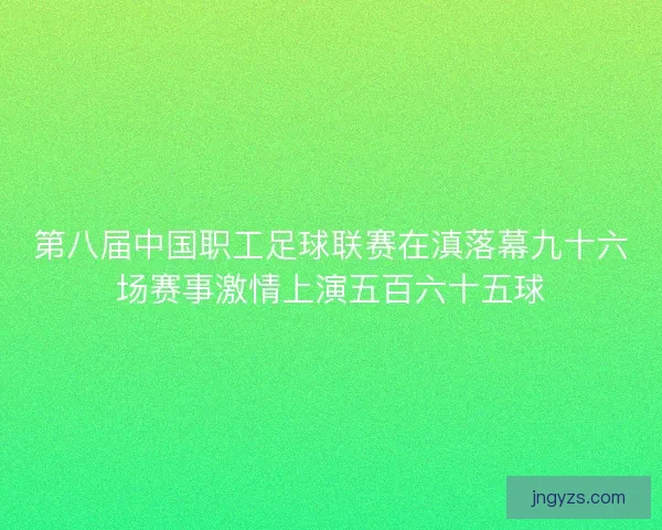 第八届中国职工足球联赛在滇落幕九十六场赛事激情上演五百六十五球
