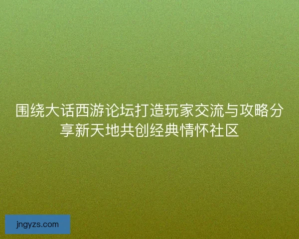 围绕大话西游论坛打造玩家交流与攻略分享新天地共创经典情怀社区