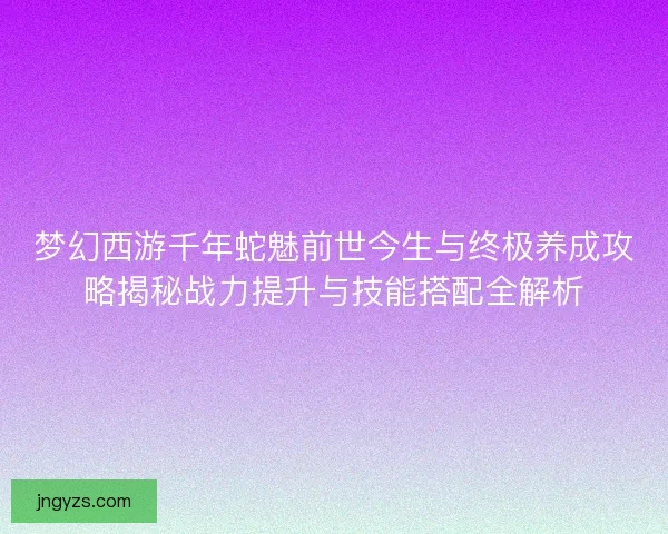梦幻西游千年蛇魅前世今生与终极养成攻略揭秘战力提升与技能搭配全解析